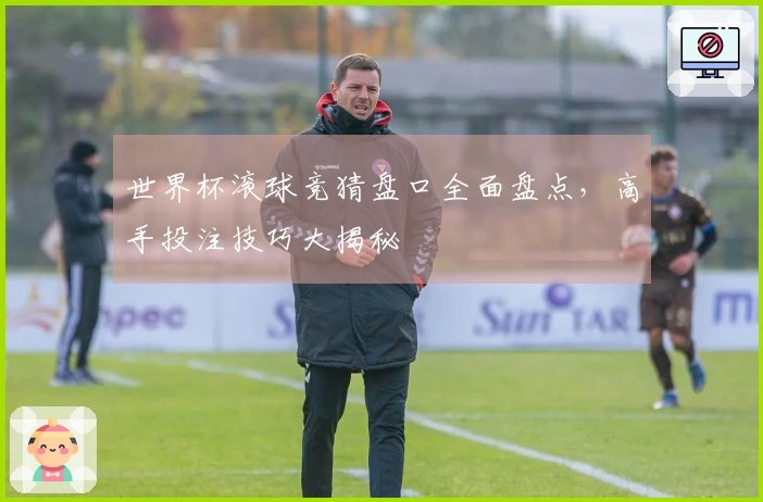 世界杯滚球竞猜盘口全面盘点，高手投注技巧大揭秘