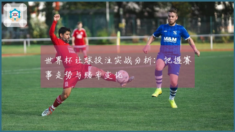 世界杯让球投注实战分析：把握赛事走势与赔率变化